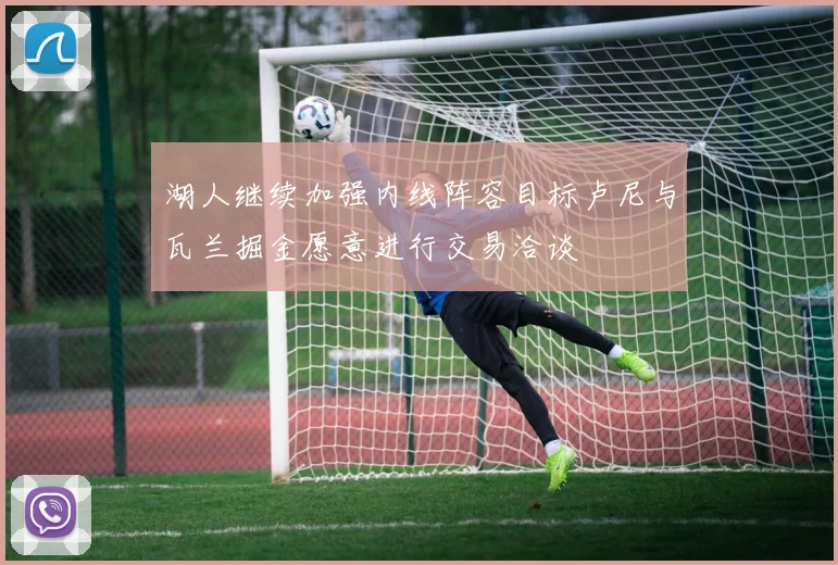 湖人继续加强内线阵容目标卢尼与瓦兰掘金愿意进行交易洽谈