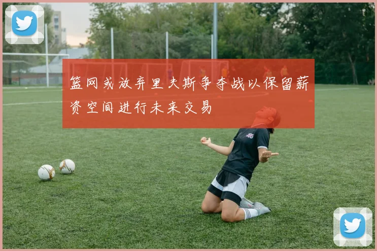 篮网或放弃里夫斯争夺战以保留薪资空间进行未来交易