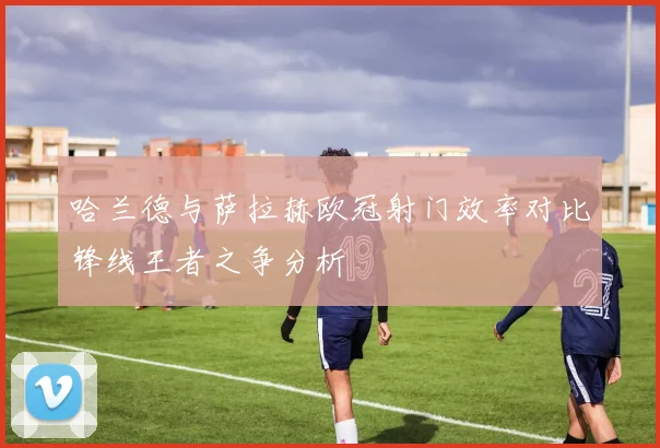 哈兰德与萨拉赫欧冠射门效率对比锋线王者之争分析