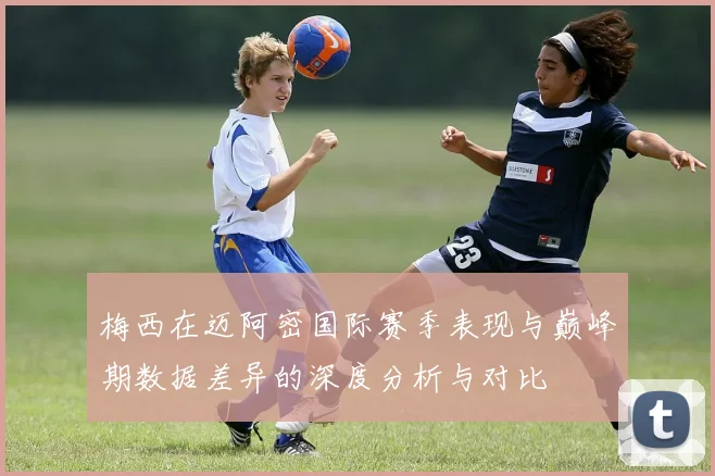 梅西在迈阿密国际赛季表现与巅峰期数据差异的深度分析与对比