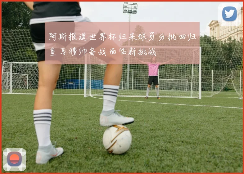 阿斯报道世界杯归来球员分批回归皇马穆帅备战面临新挑战