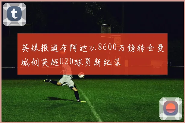 英媒报道布阿迪以8600万镑转会曼城创英超U20球员新纪录