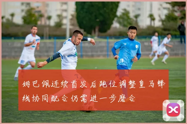 姆巴佩连续首发后跑位调整皇马锋线协同配合仍需进一步磨合