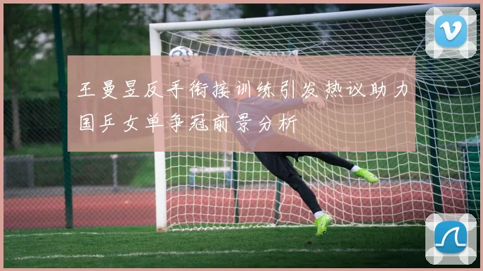 王曼昱反手衔接训练引发热议助力国乒女单争冠前景分析